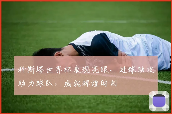 科斯塔世界杯表现亮眼，进球助攻助力球队，成就辉煌时刻