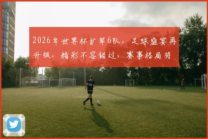 2026年世界杯扩军6队，足球盛宴再升级，精彩不容错过，赛事格局将大变