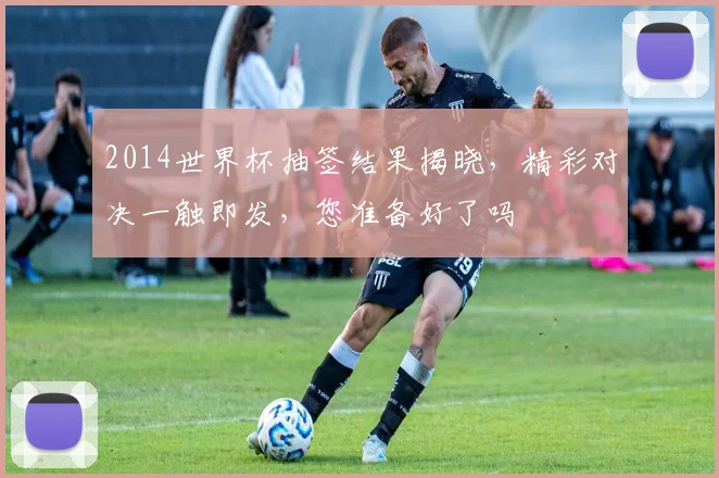 2014世界杯抽签结果揭晓，精彩对决一触即发，您准备好了吗