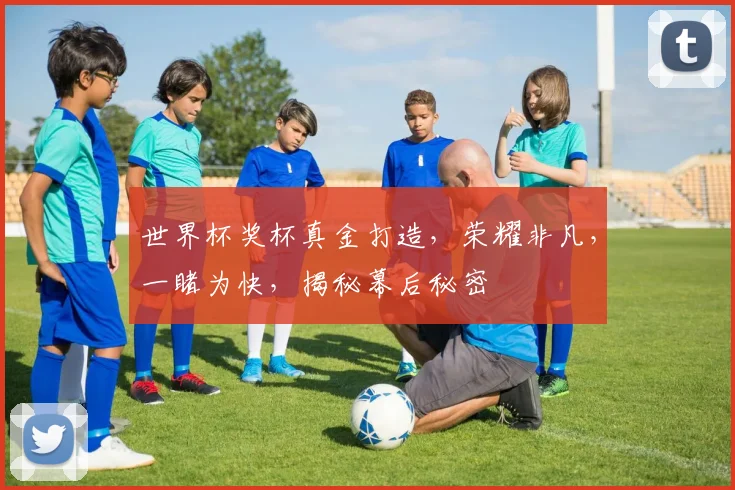 世界杯奖杯真金打造，荣耀非凡，一睹为快，揭秘幕后秘密