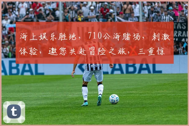 海上娱乐胜地，710公海赌场，刺激体验，邀您共赴冒险之旅，三重惊喜等你来