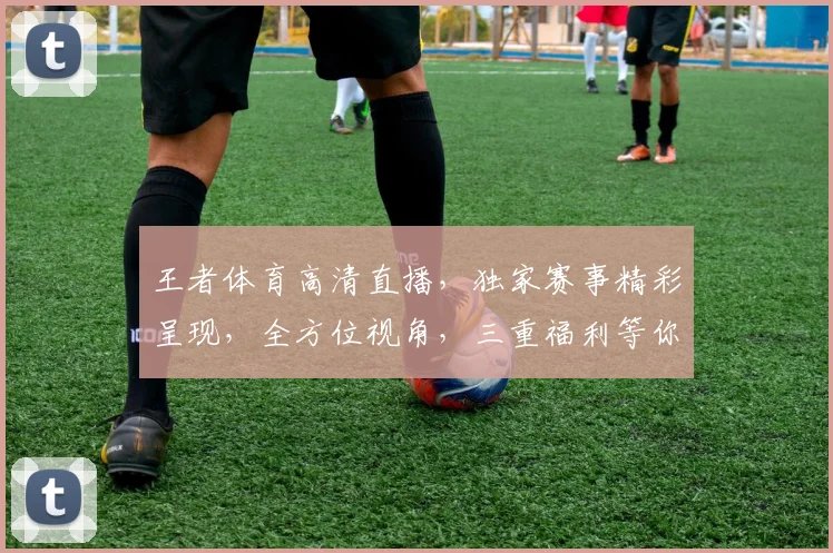 王者体育高清直播，独家赛事精彩呈现，全方位视角，三重福利等你来享，不容错过