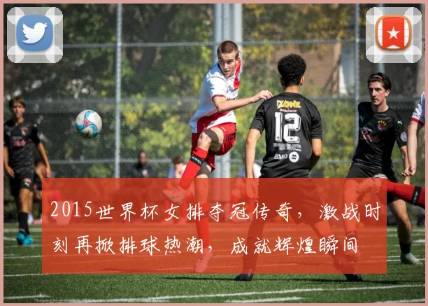 2015世界杯女排夺冠传奇，激战时刻再掀排球热潮，成就辉煌瞬间