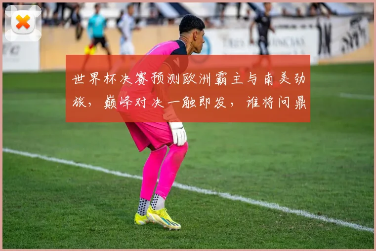 世界杯决赛预测欧洲霸主与南美劲旅，巅峰对决一触即发，谁将问鼎