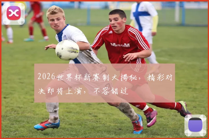 2026世界杯新赛制大揭秘，精彩对决即将上演，不容错过