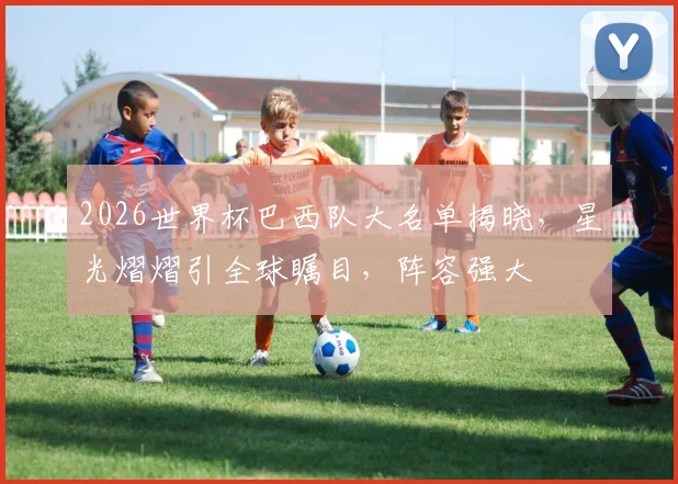 2026世界杯巴西队大名单揭晓，星光熠熠引全球瞩目，阵容强大
