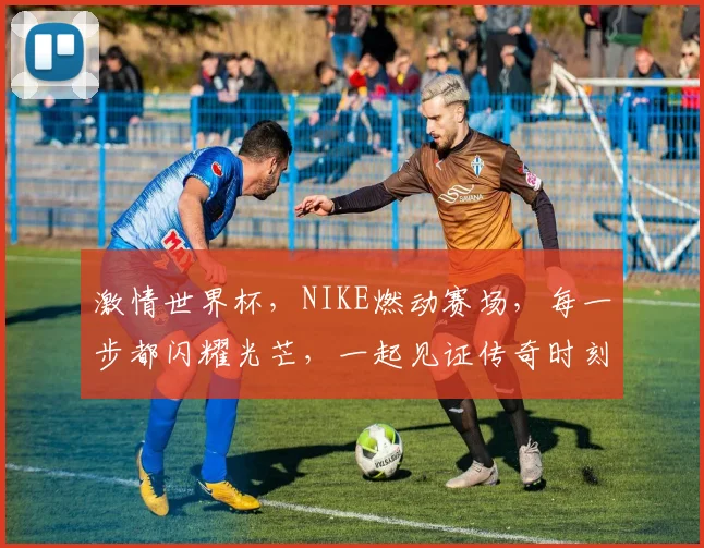 激情世界杯，NIKE燃动赛场，每一步都闪耀光芒，一起见证传奇时刻
